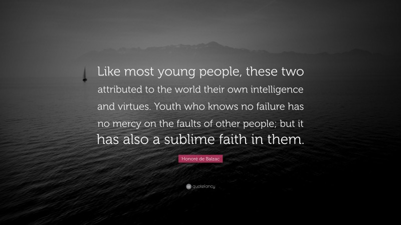 Honoré de Balzac Quote: “Like most young people, these two attributed to the world their own intelligence and virtues. Youth who knows no failure has no mercy on the faults of other people; but it has also a sublime faith in them.”