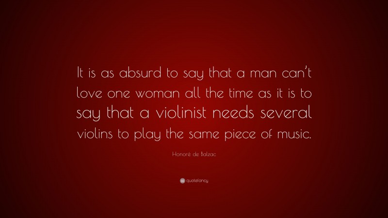 Honoré de Balzac Quote: “It is as absurd to say that a man can’t love one woman all the time as it is to say that a violinist needs several violins to play the same piece of music.”