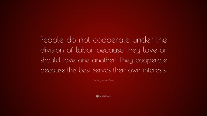 Ludwig von Mises Quote: “People do not cooperate under the division of labor because they love or should love one another. They cooperate because this best serves their own interests.”