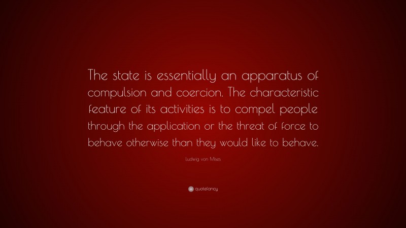 Ludwig von Mises Quote: “The state is essentially an apparatus of compulsion and coercion. The characteristic feature of its activities is to compel people through the application or the threat of force to behave otherwise than they would like to behave.”
