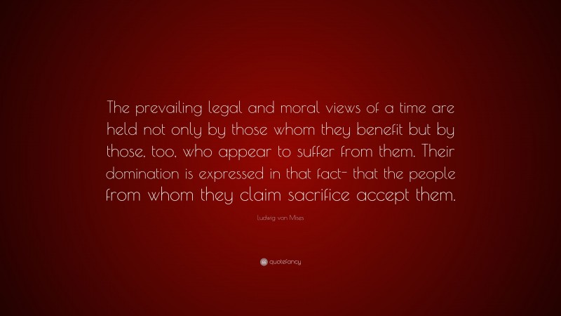 Ludwig von Mises Quote: “The prevailing legal and moral views of a time are held not only by those whom they benefit but by those, too, who appear to suffer from them. Their domination is expressed in that fact- that the people from whom they claim sacrifice accept them.”