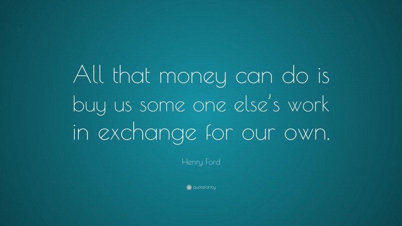 Henry Ford Quote: “All that money can do is buy us some one else’s work in exchange for our own.”