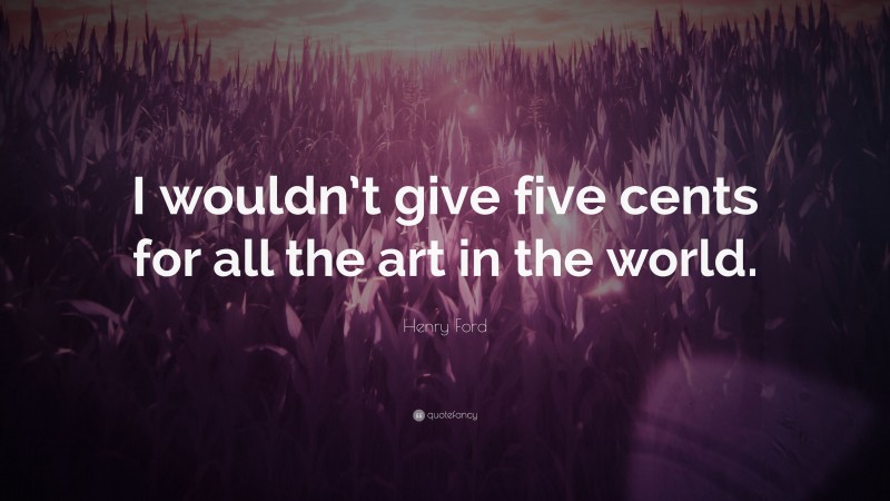 Henry Ford Quote: “I wouldn’t give five cents for all the art in the world.”