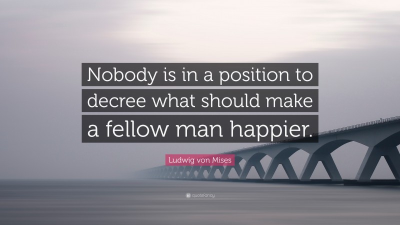 Ludwig von Mises Quote: “Nobody is in a position to decree what should make a fellow man happier.”