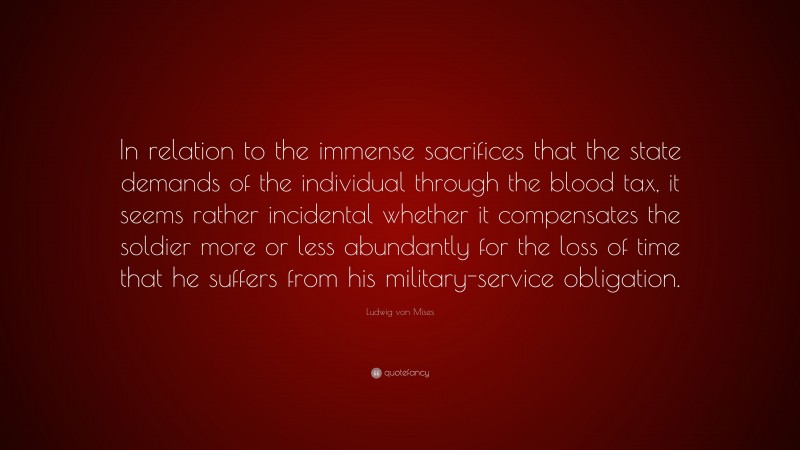 Ludwig von Mises Quote: “In relation to the immense sacrifices that the state demands of the individual through the blood tax, it seems rather incidental whether it compensates the soldier more or less abundantly for the loss of time that he suffers from his military-service obligation.”