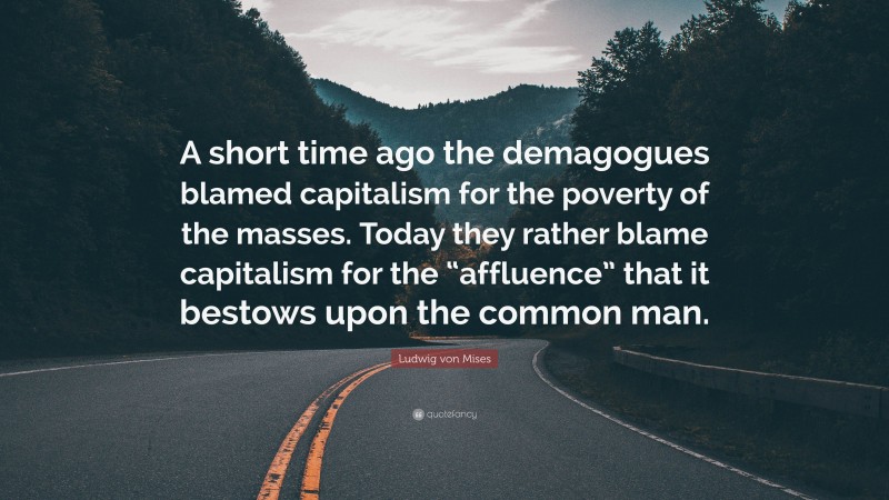 Ludwig von Mises Quote: “A short time ago the demagogues blamed capitalism for the poverty of the masses. Today they rather blame capitalism for the “affluence” that it bestows upon the common man.”