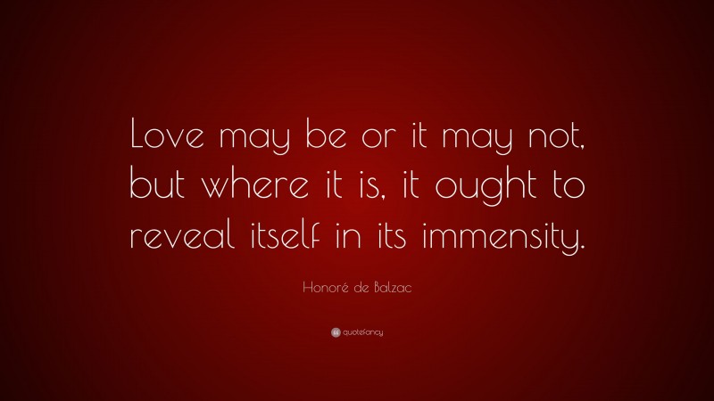 Honoré de Balzac Quote: “Love may be or it may not, but where it is, it ought to reveal itself in its immensity.”