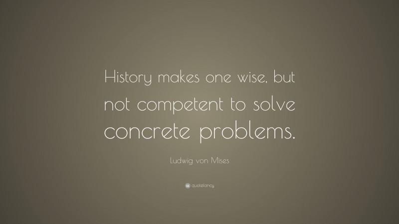 Ludwig von Mises Quote: “History makes one wise, but not competent to solve concrete problems.”