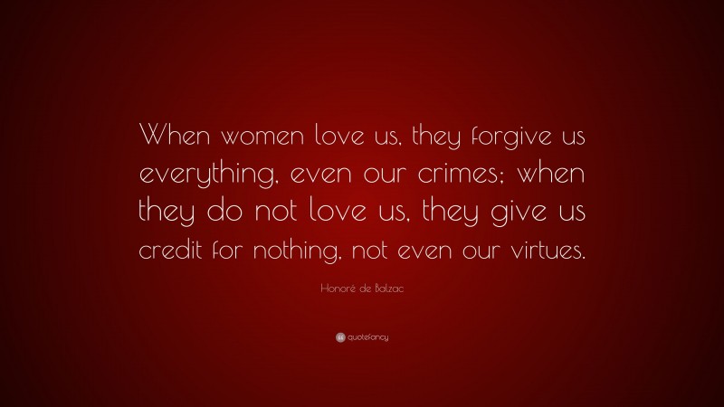 Honoré de Balzac Quote: “When women love us, they forgive us everything, even our crimes; when they do not love us, they give us credit for nothing, not even our virtues.”