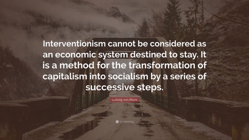 Ludwig von Mises Quote: “Interventionism cannot be considered as an economic system destined to stay. It is a method for the transformation of capitalism into socialism by a series of successive steps.”