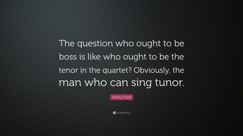 Henry Ford Quote: “The question who ought to be boss is like who ought to be the tenor in the quartet? Obviously, the man who can sing tunor.”