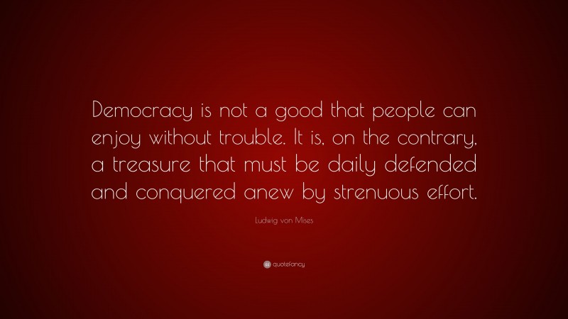 Ludwig von Mises Quote: “Democracy is not a good that people can enjoy without trouble. It is, on the contrary, a treasure that must be daily defended and conquered anew by strenuous effort.”