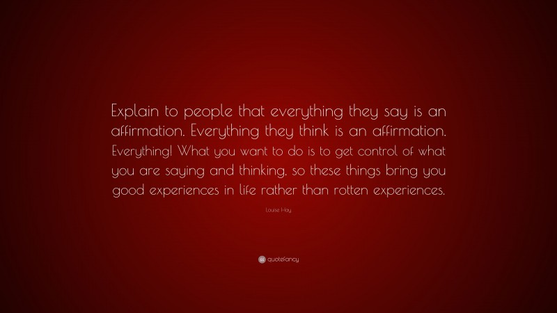 Louise Hay Quote: “Explain to people that everything they say is an affirmation. Everything they think is an affirmation. Everything! What you want to do is to get control of what you are saying and thinking, so these things bring you good experiences in life rather than rotten experiences.”