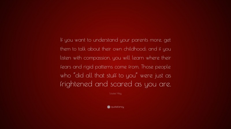 Louise Hay Quote: “If you want to understand your parents more, get them to talk about their own childhood; and if you listen with compassion, you will learn where their fears and rigid patterns come from. Those people who “did all that stuff to you” were just as frightened and scared as you are.”