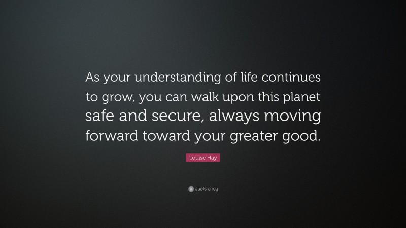 Louise Hay Quote: “As your understanding of life continues to grow, you can walk upon this planet safe and secure, always moving forward toward your greater good.”