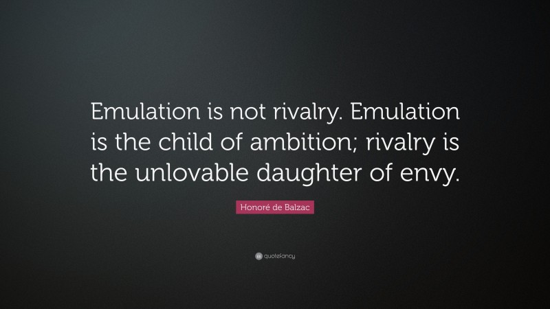Honoré de Balzac Quote: “Emulation is not rivalry. Emulation is the child of ambition; rivalry is the unlovable daughter of envy.”