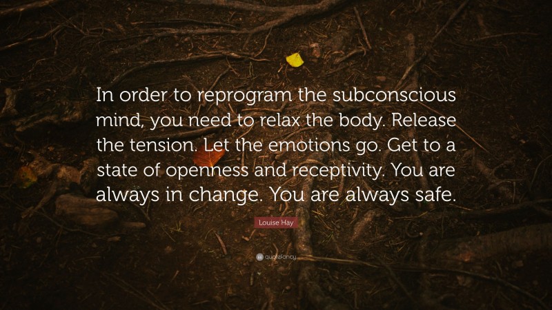 Louise Hay Quote: “In order to reprogram the subconscious mind, you need to relax the body. Release the tension. Let the emotions go. Get to a state of openness and receptivity. You are always in change. You are always safe.”