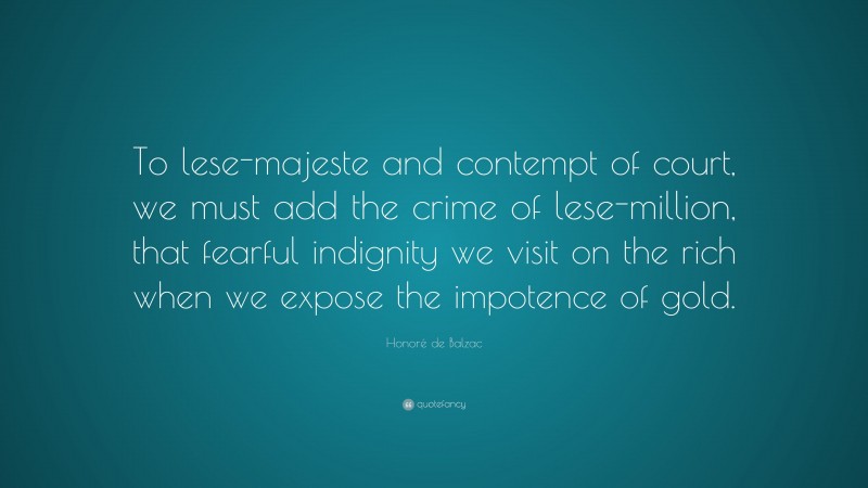 Honoré de Balzac Quote: “To lese-majeste and contempt of court, we must add the crime of lese-million, that fearful indignity we visit on the rich when we expose the impotence of gold.”