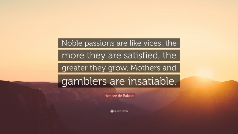 Honoré de Balzac Quote: “Noble passions are like vices: the more they are satisfied, the greater they grow, Mothers and gamblers are insatiable.”