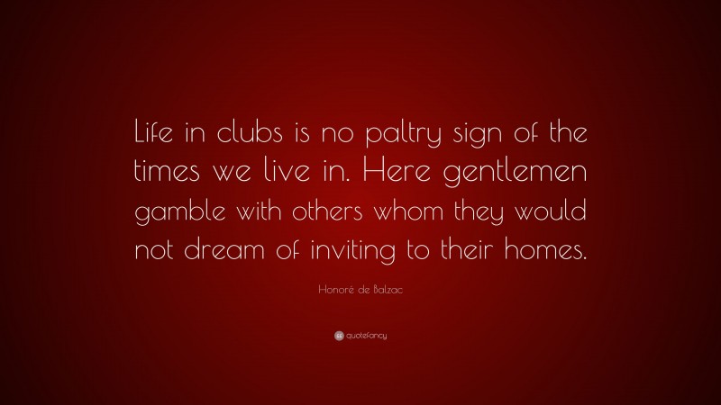 Honoré de Balzac Quote: “Life in clubs is no paltry sign of the times we live in. Here gentlemen gamble with others whom they would not dream of inviting to their homes.”