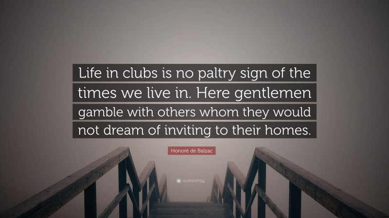 Honoré de Balzac Quote: “Life in clubs is no paltry sign of the times we live in. Here gentlemen gamble with others whom they would not dream of inviting to their homes.”