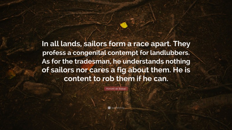 Honoré de Balzac Quote: “In all lands, sailors form a race apart. They profess a congenital contempt for landlubbers. As for the tradesman, he understands nothing of sailors nor cares a fig about them. He is content to rob them if he can.”