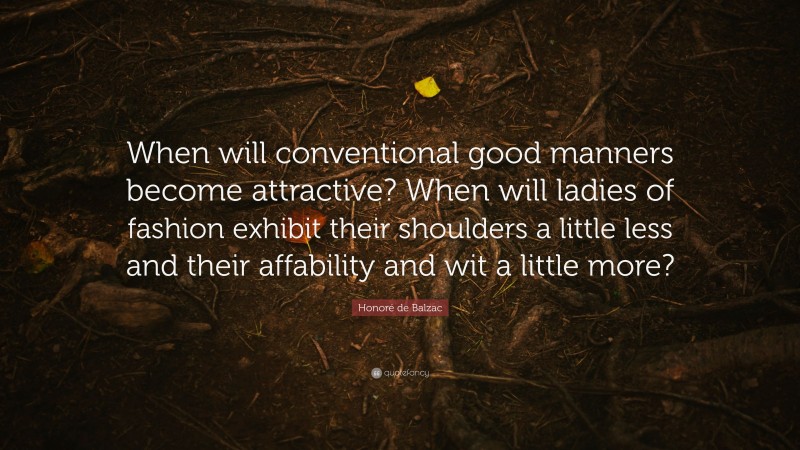 Honoré de Balzac Quote: “When will conventional good manners become attractive? When will ladies of fashion exhibit their shoulders a little less and their affability and wit a little more?”
