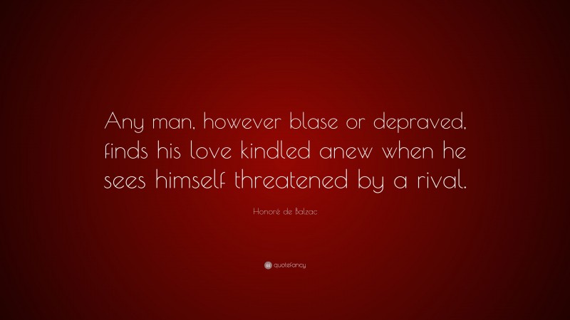 Honoré de Balzac Quote: “Any man, however blase or depraved, finds his love kindled anew when he sees himself threatened by a rival.”