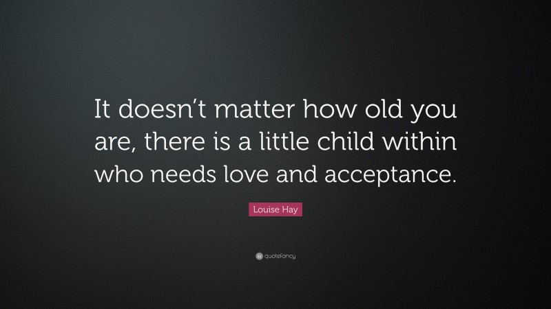 Louise Hay Quote: “It doesn’t matter how old you are, there is a little child within who needs love and acceptance.”