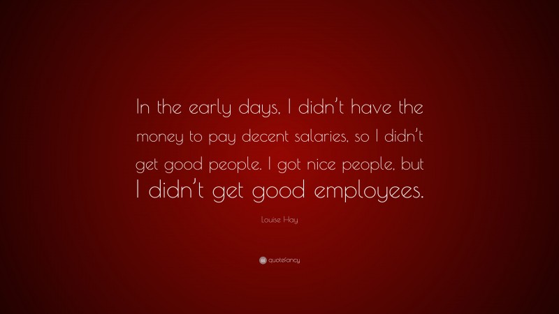 Louise Hay Quote: “In the early days, I didn’t have the money to pay decent salaries, so I didn’t get good people. I got nice people, but I didn’t get good employees.”