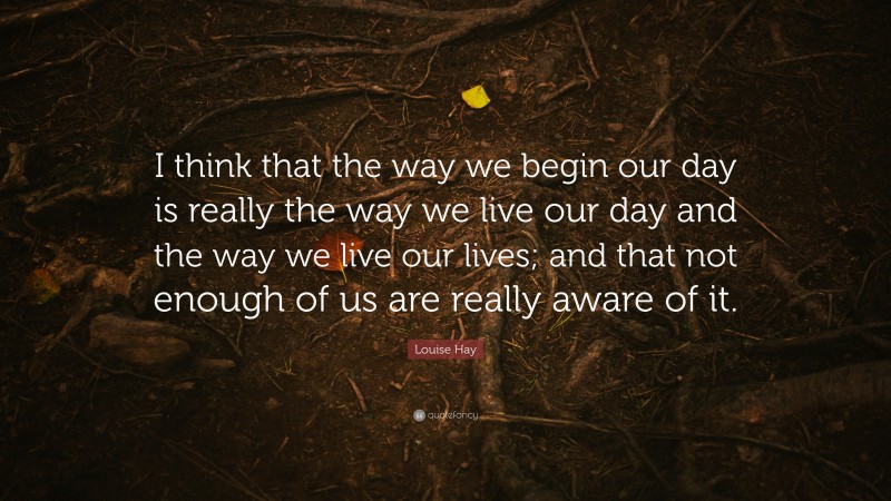 Louise Hay Quote: “I think that the way we begin our day is really the way we live our day and the way we live our lives; and that not enough of us are really aware of it.”