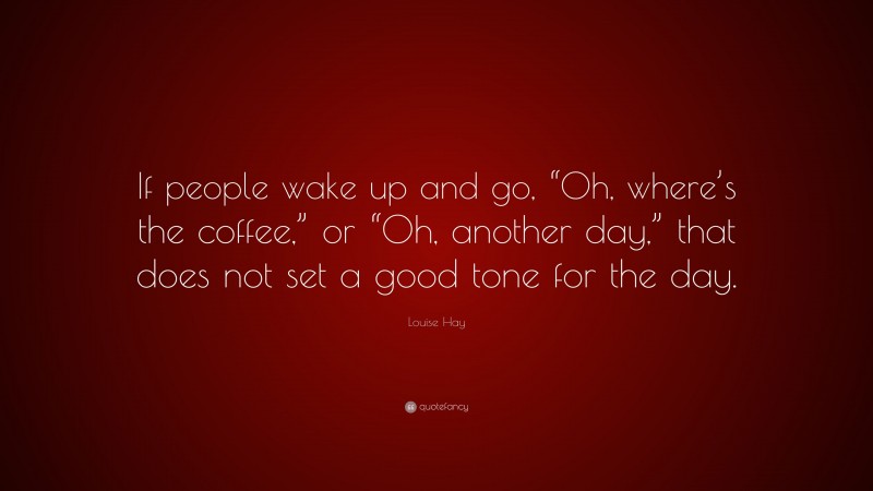 Louise Hay Quote: “If people wake up and go, “Oh, where’s the coffee,” or “Oh, another day,” that does not set a good tone for the day.”