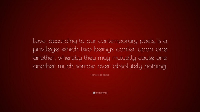 Honoré de Balzac Quote: “Love, according to our contemporary poets, is a privilege which two beings confer upon one another, whereby they may mutually cause one another much sorrow over absolutely nothing.”