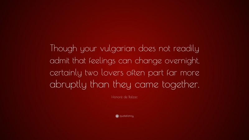 Honoré de Balzac Quote: “Though your vulgarian does not readily admit that feelings can change overnight, certainly two lovers often part far more abruptly than they came together.”