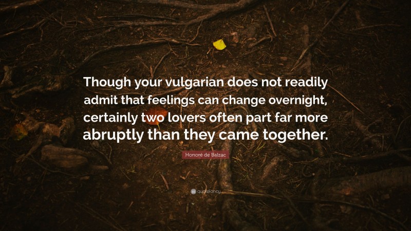 Honoré de Balzac Quote: “Though your vulgarian does not readily admit that feelings can change overnight, certainly two lovers often part far more abruptly than they came together.”
