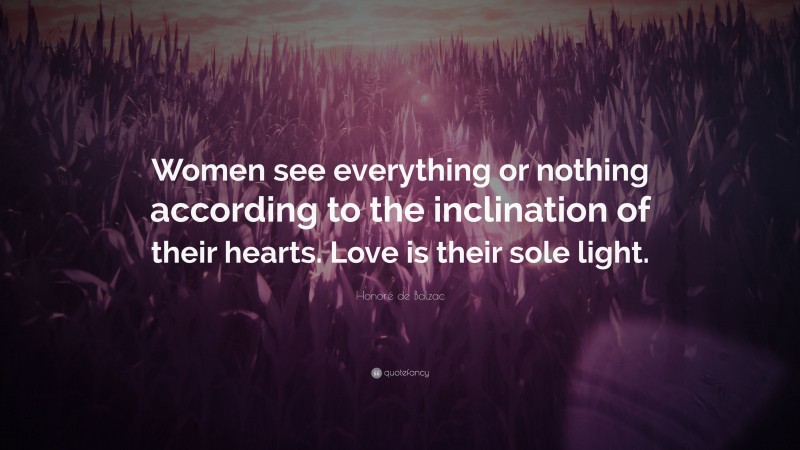 Honoré de Balzac Quote: “Women see everything or nothing according to the inclination of their hearts. Love is their sole light.”