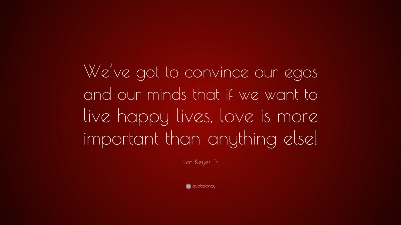 Ken Keyes Jr. Quote: “We’ve got to convince our egos and our minds that if we want to live happy lives, love is more important than anything else!”