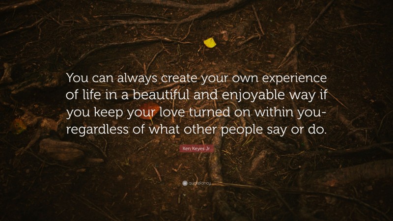 Ken Keyes Jr. Quote: “You can always create your own experience of life in a beautiful and enjoyable way if you keep your love turned on within you- regardless of what other people say or do.”
