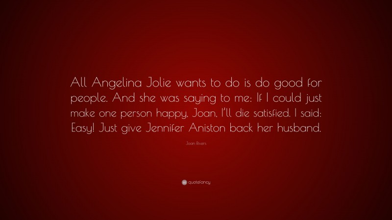 Joan Rivers Quote: “All Angelina Jolie wants to do is do good for people. And she was saying to me: If I could just make one person happy, Joan, I’ll die satisfied. I said: Easy! Just give Jennifer Aniston back her husband.”