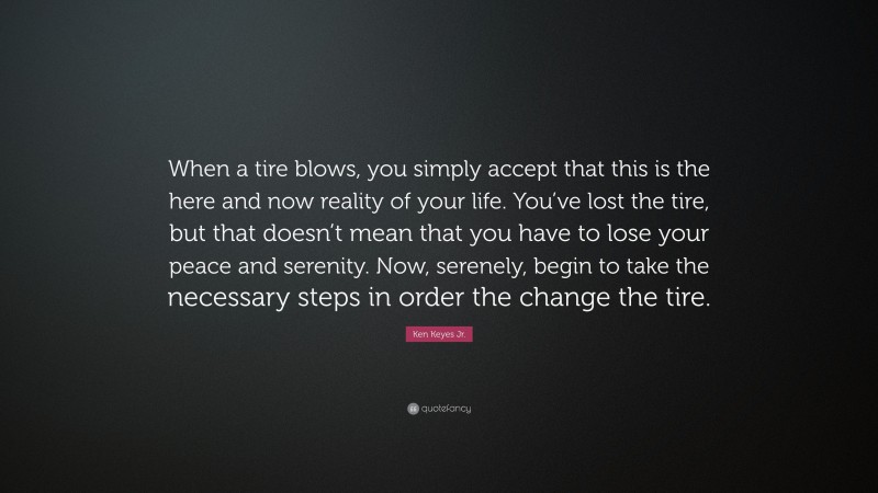 Ken Keyes Jr. Quote: “When a tire blows, you simply accept that this is the here and now reality of your life. You’ve lost the tire, but that doesn’t mean that you have to lose your peace and serenity. Now, serenely, begin to take the necessary steps in order the change the tire.”