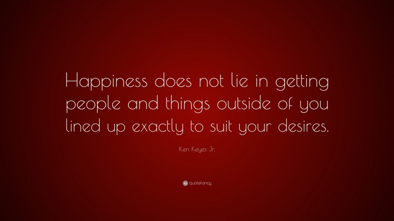 Ken Keyes Jr. Quote: “Happiness does not lie in getting people and things outside of you lined up exactly to suit your desires.”