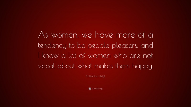 Katherine Heigl Quote: “As women, we have more of a tendency to be people-pleasers, and I know a lot of women who are not vocal about what makes them happy.”