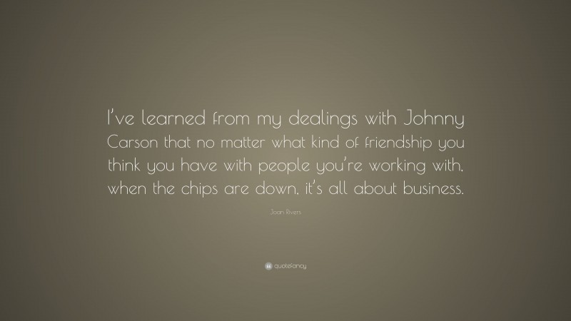 Joan Rivers Quote: “I’ve learned from my dealings with Johnny Carson that no matter what kind of friendship you think you have with people you’re working with, when the chips are down, it’s all about business.”