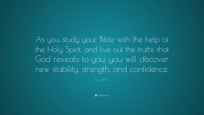 Kay Arthur Quote: “As you study your Bible with the help of the Holy Spirit, and live out the truths that God reveals to you, you will discover new stability, strength, and confidence.”