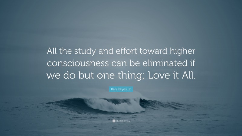 Ken Keyes Jr. Quote: “All the study and effort toward higher consciousness can be eliminated if we do but one thing; Love it All.”