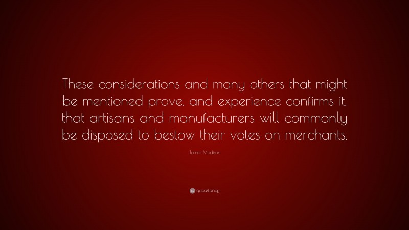 James Madison Quote: “These considerations and many others that might be mentioned prove, and experience confirms it, that artisans and manufacturers will commonly be disposed to bestow their votes on merchants.”