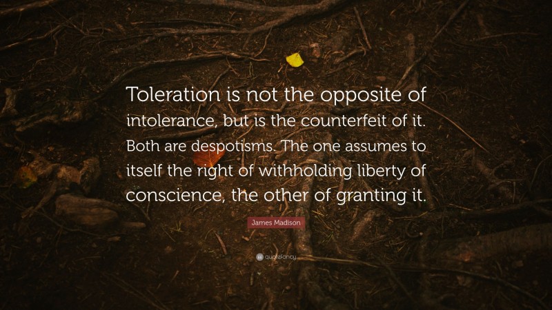 James Madison Quote: “Toleration is not the opposite of intolerance, but is the counterfeit of it. Both are despotisms. The one assumes to itself the right of withholding liberty of conscience, the other of granting it.”