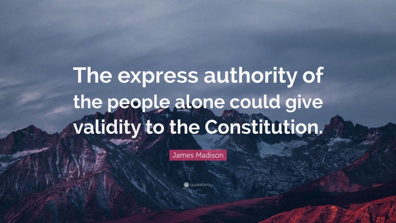 James Madison Quote: “The express authority of the people alone could give validity to the Constitution.”