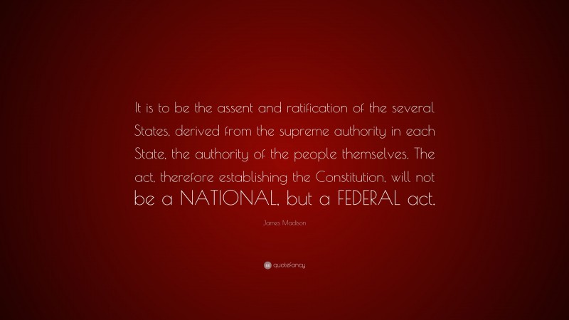 James Madison Quote: “It is to be the assent and ratification of the several States, derived from the supreme authority in each State, the authority of the people themselves. The act, therefore establishing the Constitution, will not be a NATIONAL, but a FEDERAL act.”
