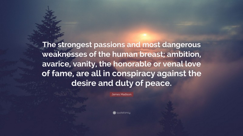James Madison Quote: “The strongest passions and most dangerous weaknesses of the human breast; ambition, avarice, vanity, the honorable or venal love of fame, are all in conspiracy against the desire and duty of peace.”